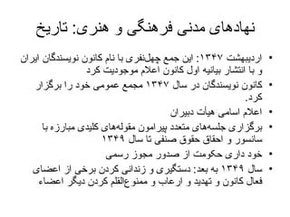 نهادهای مدنی فرهنگی و هنری :  تاریخ اردیبهشت  ۱۳۴۷ :  این جمع چهل‌نفری با نام کانون نویسندگان ایران و با انتشار بیانیه اول کانون اعلام موجودیت کرد کانون نویسندگان در سال  ۱۳۴۷  مجمع عمومی خود را برگزار کرد .  اعلام اسامی هیأت دبیران برگزاری  جلسه‌های متعدد پیرامون مقوله‌های کلیدی مبارزه با سانسور و احقاق حقوق صنفی تا سال  ۱۳۴۹   خود داری حکومت از صدور مجوز رسمی  سال  ۱۳۴۹  به بعد :   دستگیری و زندانی کردن برخی از اعضای فعال کانون و تهدید و ارعاب و ممنوع‌القلم کردن دیگر اعضاء 