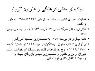 نهادهای مدنی فرهنگی و هنری :  تاریخ فعالیت  اعضای کانون در فاصله سال‌های  ۱۳۴۹  تا  ۱۳۵۵  به طور پراکنده نگارش نامه‌ای سرگشاده در  ۲۳  خرداد  ۱۳۵۶  خطاب به امیرعباس هویدا  نامه دیگری در تیرماه  ۱۳۵۶  به نخست‌وزیر جمشید آموزگار برگزاری ده شب کانون نویسندگان در مهر  ۱۳۵۶   در انستیتو گوته   ۱۳۵۷   تا   ۱۳۵۹ : اوج حرکت‌های کانون نویسندگان / درخواست  هییت دبیران از وزیر کشور و نخست‌وزیر مهدی بازرگان  جهت به رسمیت شناختن  کانون نویسندگان  