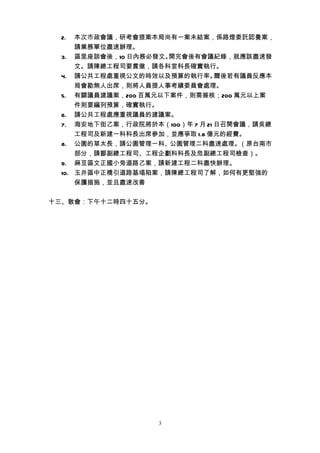 2.  本次市政會議，研考會提案本局尚有一案未結案，係路燈委託認養案，
      請業務單位盡速辦理。
  3. 區里座談會後，10 日內務必發文。開完會後有會議紀錄，就應該盡速發
      文。請陳總工程司要貫徹，請各科室科長確實執行。
  4. 請公共工程處重視公文的時效以及預算的執行率。      爾後若有議員反應本
      局會勘無人出席，則將人員提人事考績委員會處理。
  5. 有關議員建議案，200 百萬元以下案件，則需簽核；200 萬元以上案
      件則要編列預算，確實執行。
  6. 請公共工程處應重視議員的建議案。
  7. 海安地下街乙案，行政院將於本（100）年 7 月 21 日召開會議，請吳總
      工程司及新建一科科長出席參加，並應爭取 1.8 億元的經費。
  8. 公園的草太長，請公園管理一科、公園管理二科盡速處理。（原台南市
      部分，請鄒副總工程司、工程企劃科科長及危副總工程司檢查）。
  9. 麻豆區文正國小旁道路乙案，請新建工程二科盡快辦理。
  10. 玉井區中正橋引道路基塌陷案，請陳總工程司了解，如何有更堅強的
      保護措施，並且盡速改善


十三、散會：下午十二時四十五分。




                    3
 