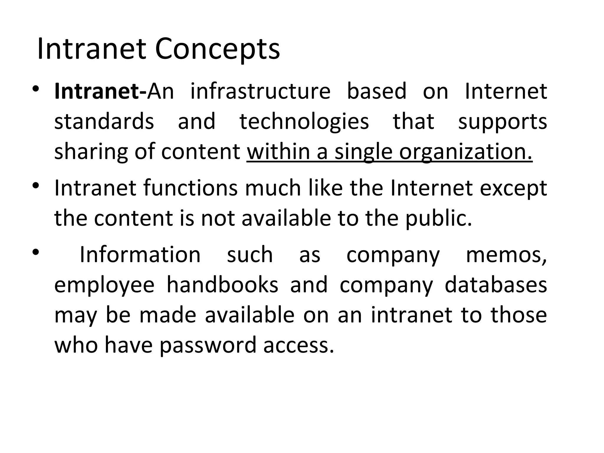 Intranet Concepts Intranet- An infrastructure based on Internet standards and technologies that supports sharing of content  within a single organization. Intranet functions much like the Internet except the content is not available to the public. Information such as company memos, employee handbooks and company databases may be made available on an intranet to those who have password access. 