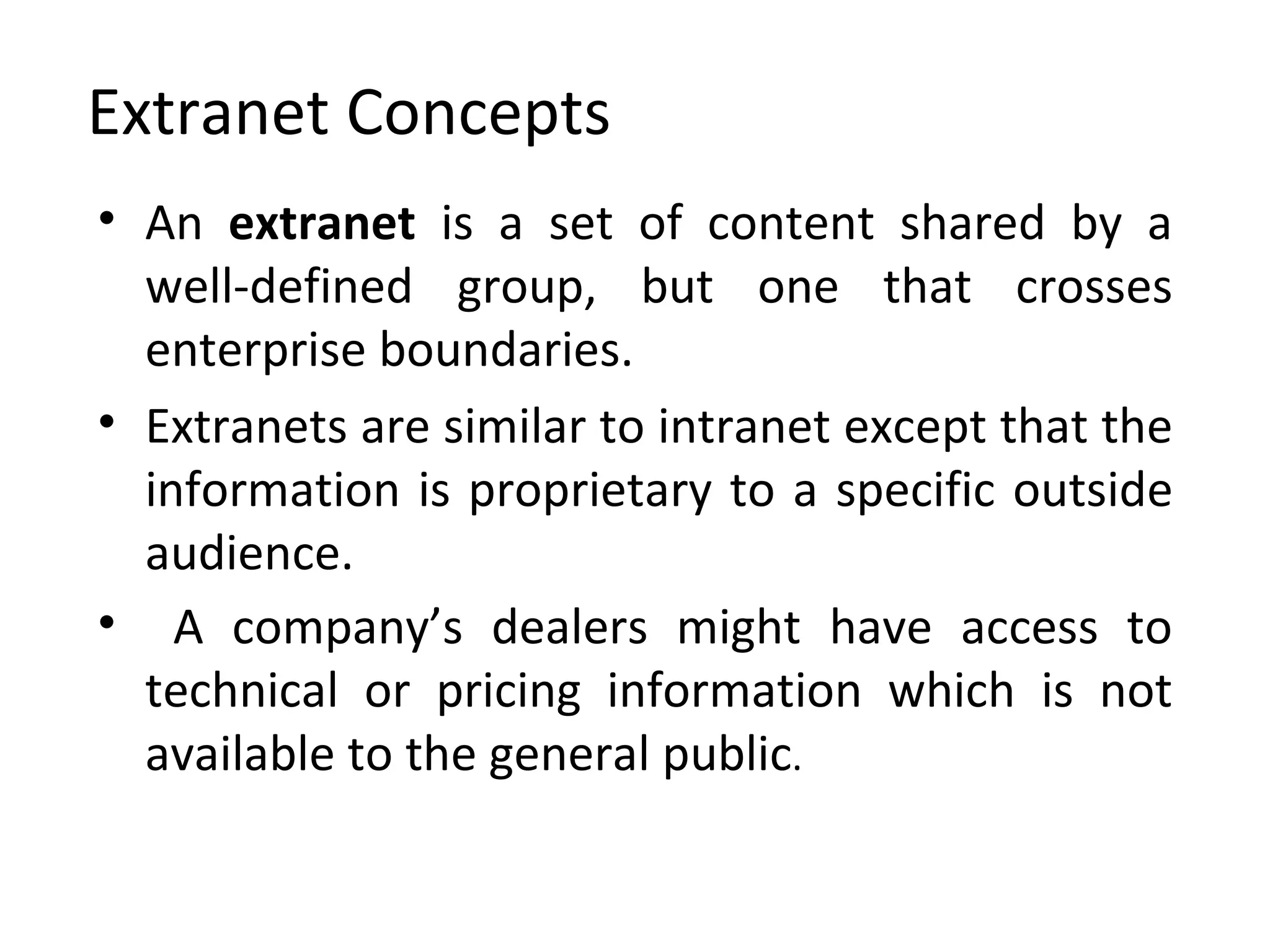 Extranet Concepts An  extranet  is a set of content shared by a well-defined group, but one that crosses enterprise boundaries.   Extranets are similar to intranet except that the information is proprietary to a specific outside audience. A company’s dealers might have access to technical or pricing information which is not available to the general public . 