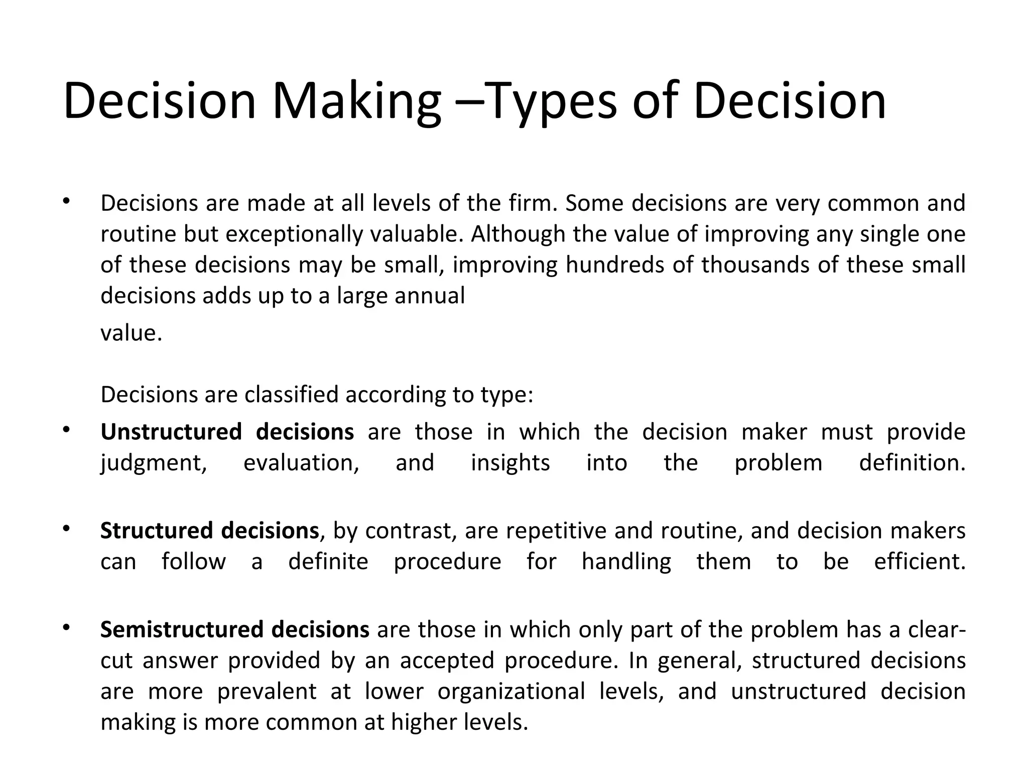 Decision Making –Types of Decision Decisions are made at all levels of the firm. Some decisions are very common and routine but exceptionally valuable. Although the value of improving any single one of these decisions may be small, improving hundreds of thousands of these small decisions adds up to a large annual value. Decisions are classified according to type: Unstructured decisions  are those in which the decision maker must provide judgment, evaluation, and insights into the problem definition. Structured decisions , by contrast, are repetitive and routine, and decision makers can follow a definite procedure for handling them to be efficient. Semistructured decisions  are those in which only part of the problem has a clear-cut answer provided by an accepted procedure. In general, structured decisions are more prevalent at lower organizational levels, and unstructured decision making is more common at higher levels.  