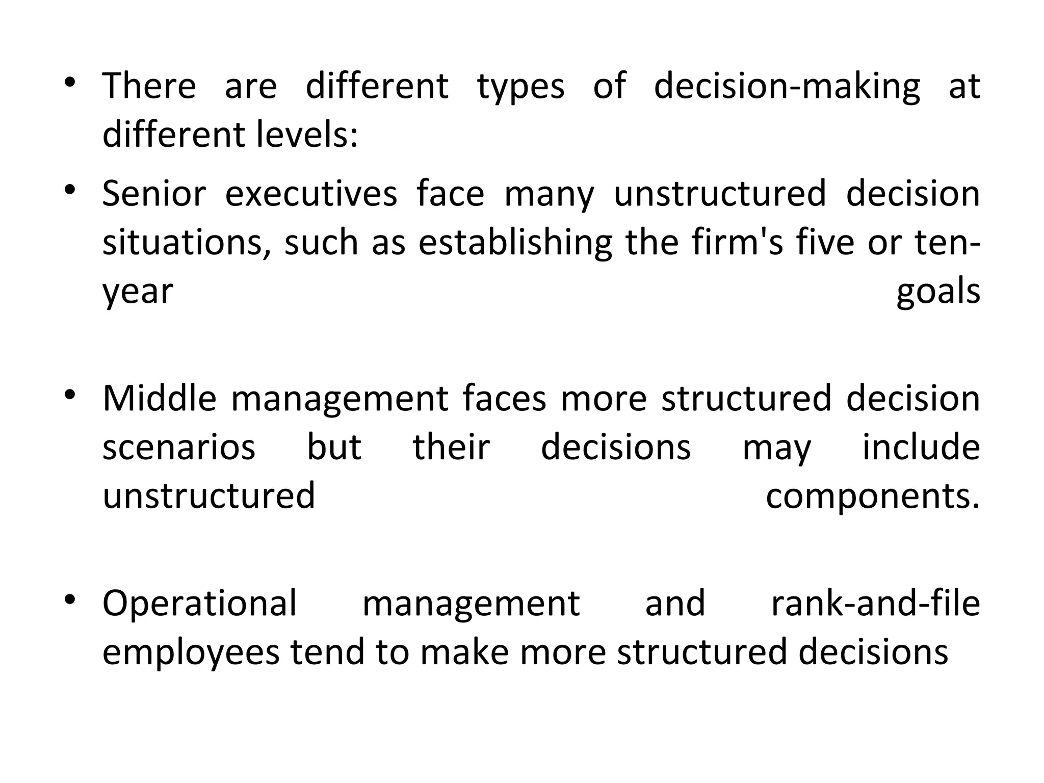 There are different types of decision-making at different levels: Senior executives face many unstructured decision situations, such as establishing the firm's five or ten-year goals Middle management faces more structured decision scenarios but their decisions may include unstructured components. Operational management and rank-and-file employees tend to make more structured decisions 