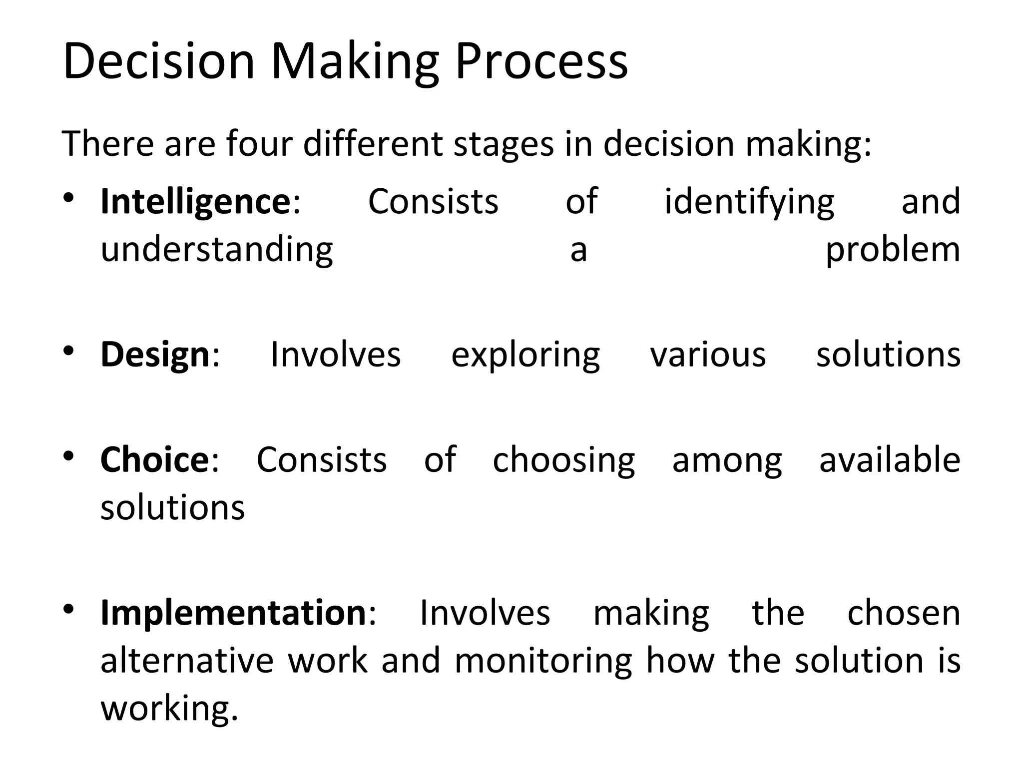 Decision Making Process There are four different stages in decision making: Intelligence : Consists of identifying and understanding a problem Design : Involves exploring various solutions Choice : Consists of choosing among available solutions Implementation : Involves making the chosen alternative work and monitoring how the solution is working.  