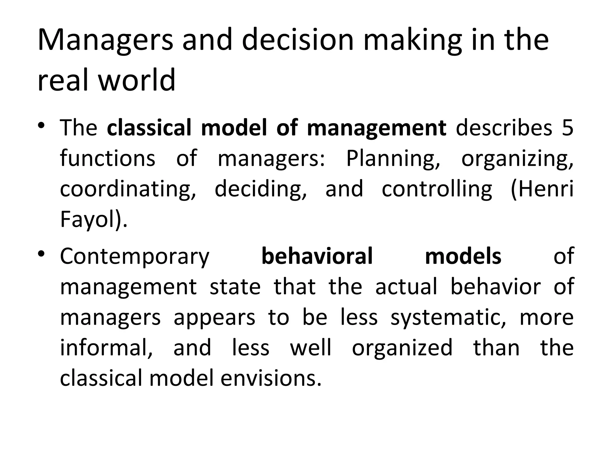 Managers and decision making in the real world The  classical model of management  describes 5 functions of managers: Planning, organizing, coordinating, deciding, and controlling (Henri Fayol). Contemporary  behavioral models  of management state that the actual behavior of managers appears to be less systematic, more informal, and less well organized than the classical model envisions. 