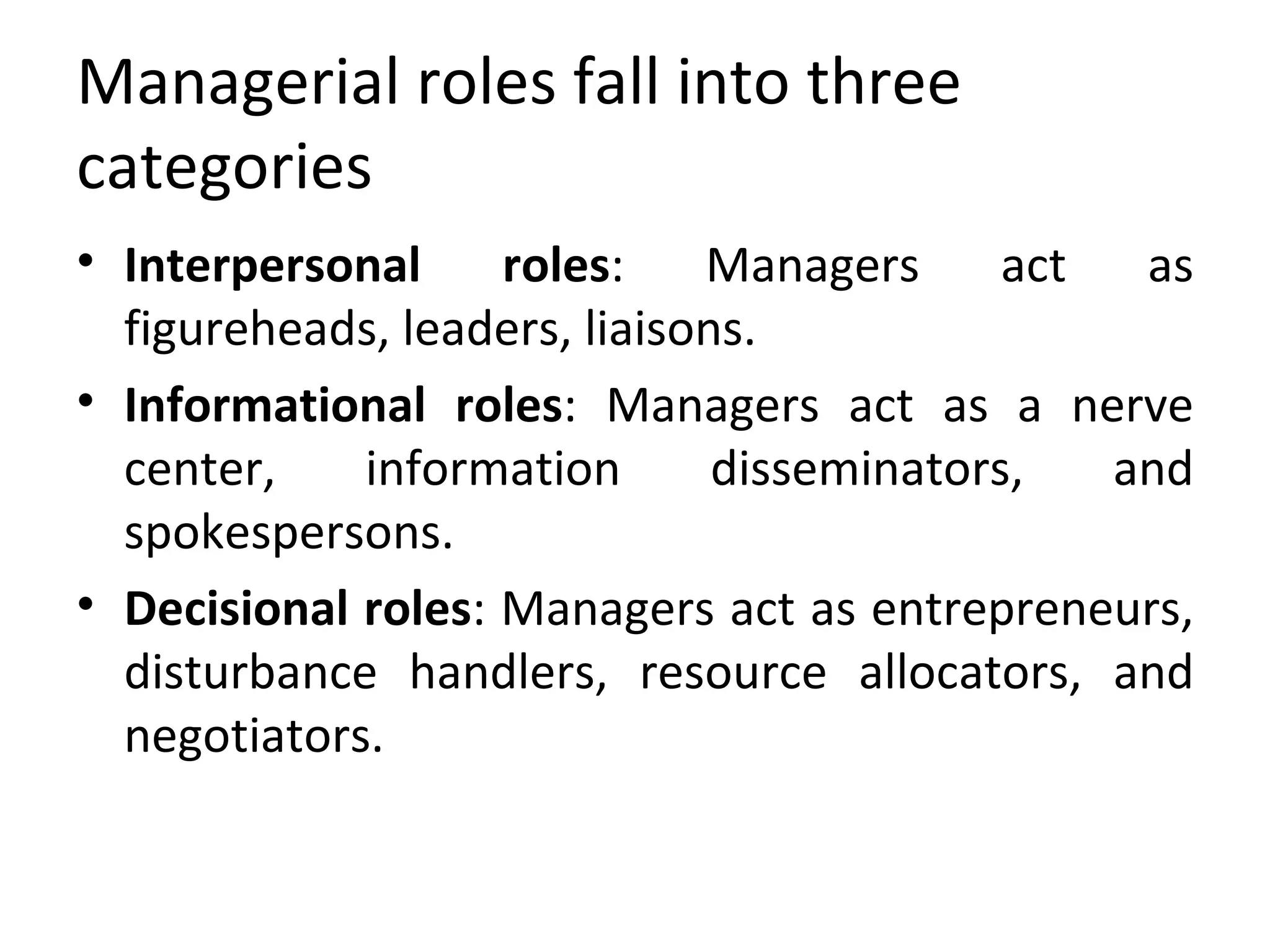 Managerial roles fall into three categories Interpersonal roles : Managers act as figureheads, leaders, liaisons. Informational roles : Managers act as a nerve center, information disseminators, and spokespersons. Decisional roles : Managers act as entrepreneurs, disturbance handlers, resource allocators, and negotiators.  