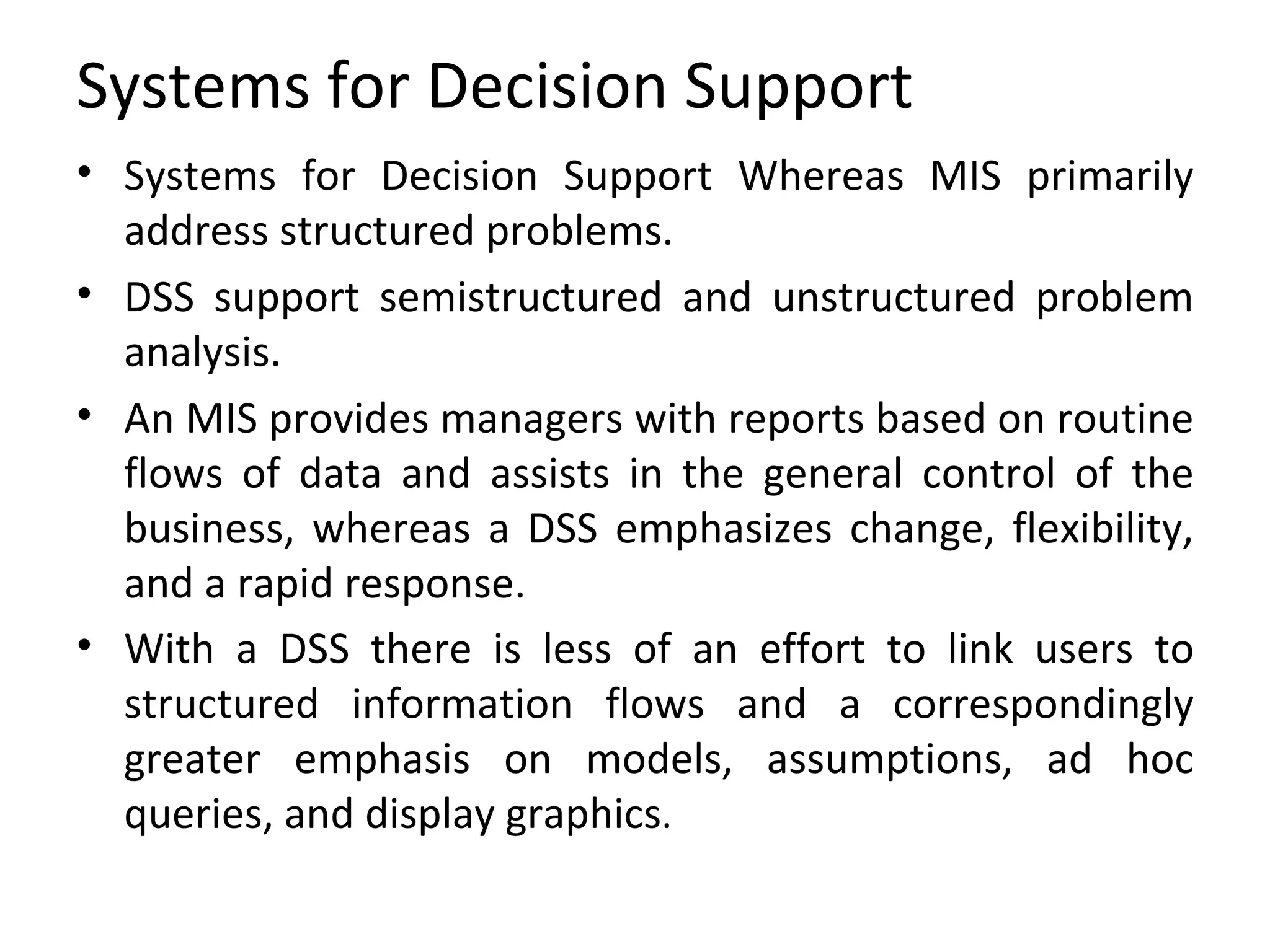 Systems for Decision Support Systems for Decision Support Whereas MIS primarily address structured problems. DSS support semistructured and unstructured problem analysis.  An MIS provides managers with reports based on routine flows of data and assists in the general control of the business, whereas a DSS emphasizes change, flexibility, and a rapid response.  With a DSS there is less of an effort to link users to structured information flows and a correspondingly greater emphasis on models, assumptions, ad hoc queries, and display graphics . 