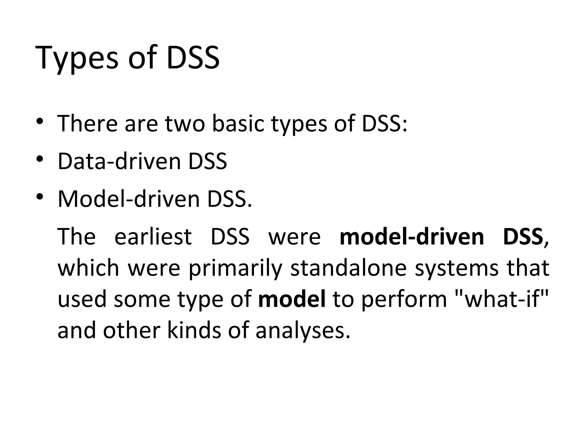Types of DSS There are two basic types of DSS:  Data-driven DSS  Model-driven DSS.  The earliest DSS were  model-driven DSS , which were primarily standalone systems that used some type of  model  to perform "what-if" and other kinds of analyses. 