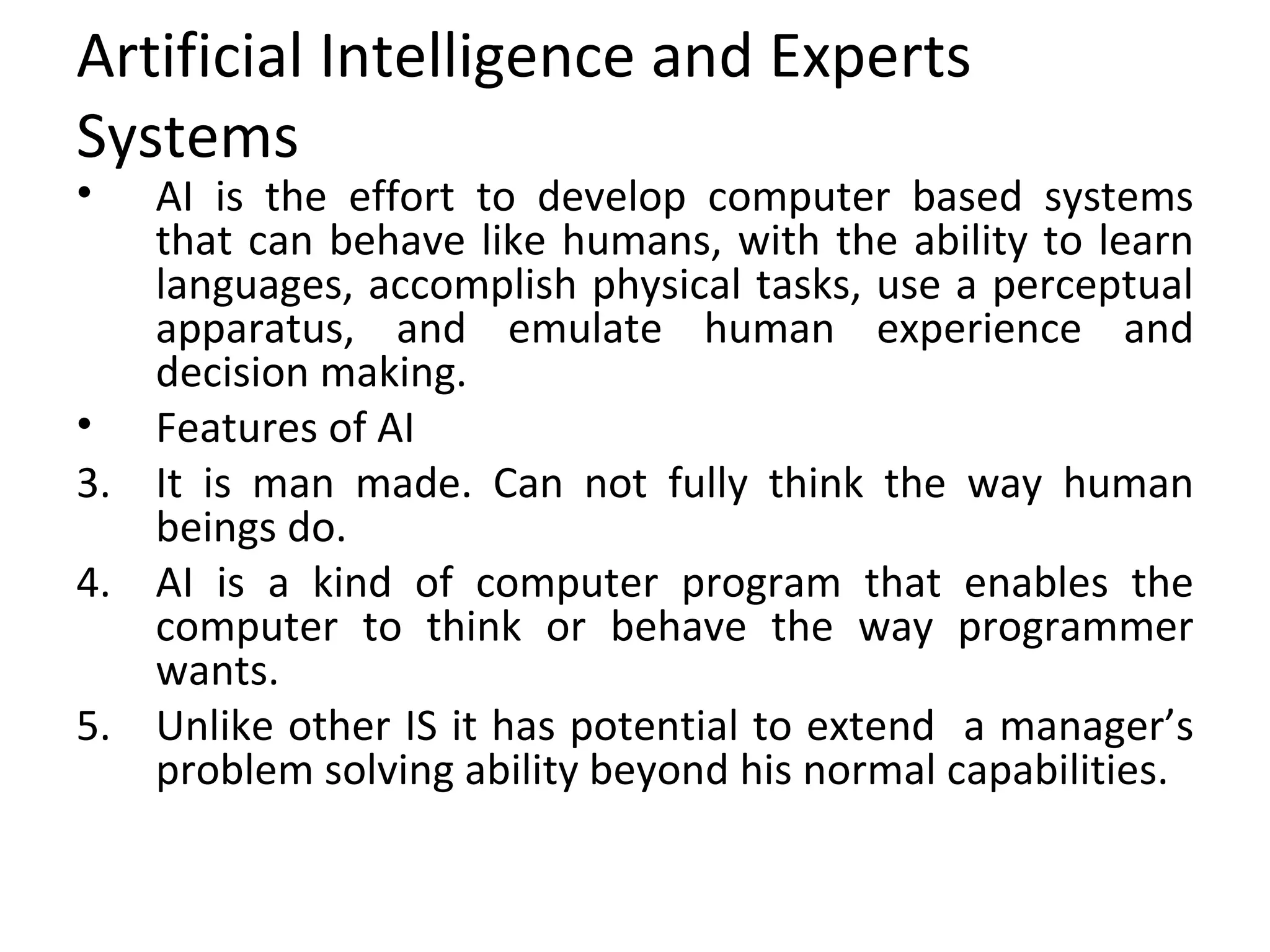 Artificial Intelligence and Experts Systems AI is the effort to develop computer based systems that can behave like humans, with the ability to learn languages, accomplish physical tasks, use a perceptual apparatus, and emulate human experience and decision making. Features of AI It is man made. Can not fully think the way human beings do. AI is a kind of computer program that enables the computer to think or behave the way programmer wants. Unlike other IS it has potential to extend  a manager’s problem solving ability beyond his normal capabilities.  
