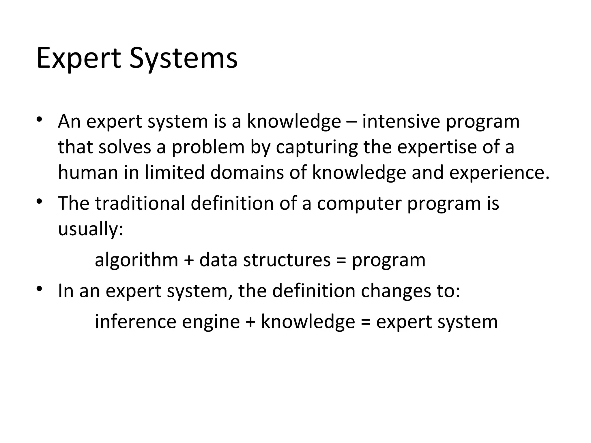 Expert Systems An expert system is a knowledge – intensive program that solves a problem by capturing the expertise of a human in limited domains of knowledge and experience. The traditional definition of a computer program is usually:  algorithm + data structures = program  In an expert system, the definition changes to:  inference engine + knowledge = expert system 