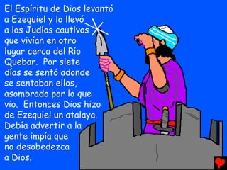 El Espíritu de Dios levantó
a Ezequiel y lo llevó
a los Judíos cautivos
que vivían en otro
lugar cerca del Río
Quebar. Por siete
días se sentó adonde
se sentaban ellos,
asombrado por lo que
vio. Entonces Dios hizo
de Ezequiel un atalaya.
Debía advertir a la
gente impía que
no desobedezca
a Dios.
 
