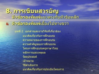 8.  การเขียนสารบัญ     หัวข้อรองพิมพ์ แนวตรงกับหัวข้อหลัก    หัวข้อรองพิมพ์ เยื้องไปทางขวา    บทที่  2  เอกสารและงานวิจัยที่เกี่ยวข้อง แนวคิดเกี่ยวกับการฝึกอบรม ความหมายของการฝึกอบรม ความสำคัญของการฝึกอบรม โครงการฝึกอบรมครูภาษาไทย หลักการและเหตุผล วัตถุประสงค์ เป้าหมาย วิธีดำเนินการ แนวคิดเกี่ยวกับการประเมินโครงการ 