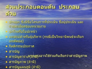 ส่วนประกอบตอนต้น  ประกอบด้วย ปกนอก ซึ่งมีชื่อโครงการที่ประเมิน ชื่อผู้ประเมิน และรายละเอียดของหน่วยงาน ปกใจหรือใบปะหน้า บทสรุปสำหรับผู้บริหาร  ( กรณีเป็นวิทยานิพนธ์จะเรียกบทคัดย่อ ) กิตติกรรมประกาศ สารบัญ สารบัญตาราง  ( ถ้ามี ) สารบัญภาพ  ( ถ้ามี ) สารบัญแผนภูมิ  ( ถ้ามี ) บางแห่งอาจใช้ร่วมกันเรียกว่าสารบัญภาพ 