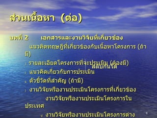 ส่วนเนื้อหา  ( ต่อ ) บทที่  2 เอกสารและงานวิจัยที่เกี่ยวข้อง      แนวคิดทฤษฎีที่เกี่ยวข้องกับเนื้อหาโครงการ  ( ถ้ามี )    รายละเอียดโครงการที่จะประเมิน  ( ต้องมี )    แนวคิดเกี่ยวกับการประเมิน    ตัวชี้วัดที่สำคัญ  ( ถ้ามี )    งานวิจัยหรืองานประเมินโครงการที่เกี่ยวข้อง     งานวิจัยหรืองานประเมินโครงการในประเทศ    งานวิจัยหรืองานประเมินโครงการต่างประเทศ สลับกันได้ 