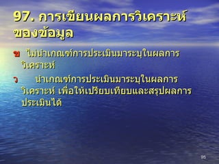 97.  การเขียนผลการวิเคราะห์ของข้อมูล    ไม่นำเกณฑ์การประเมินมาระบุในผลการวิเคราะห์  นำเกณฑ์การประเมินมาระบุในผลการวิเคราะห์ เพื่อให้เปรียบเทียบและสรุปผลการประเมินได้ 