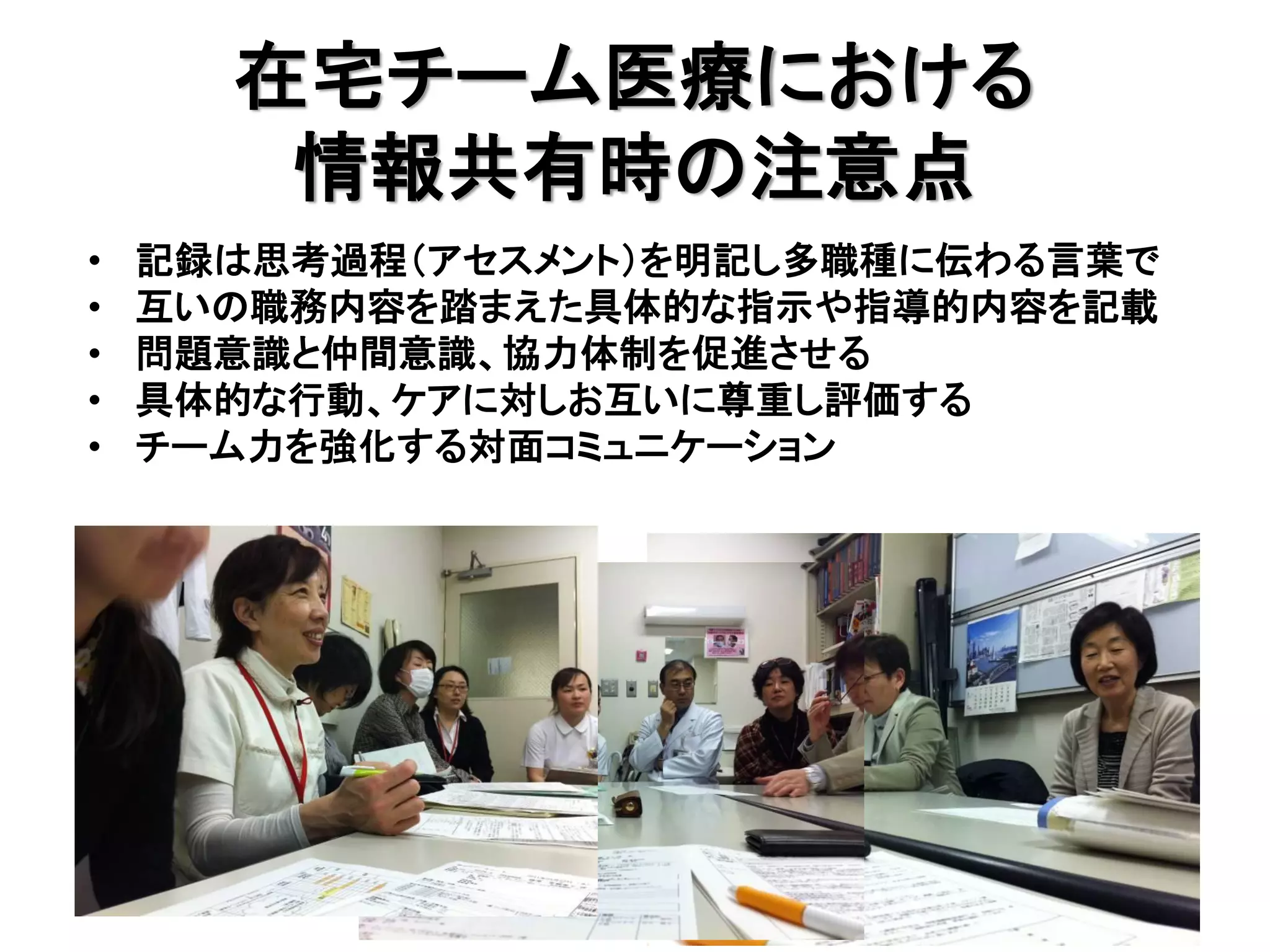 在宅チーム医療における
       情報共有時の注意点
•   記録は思考過程（アセスメント）を明記し多職種に伝わる言葉で
•   互いの職務内容を踏まえた具体的な指示や指導的内容を記載
•   問題意識と仲間意識、協力体制を促進させる
•   具体的な行動、ケアに対しお互いに尊重し評価する
•   チーム力を強化する対面コミュニケーション
 