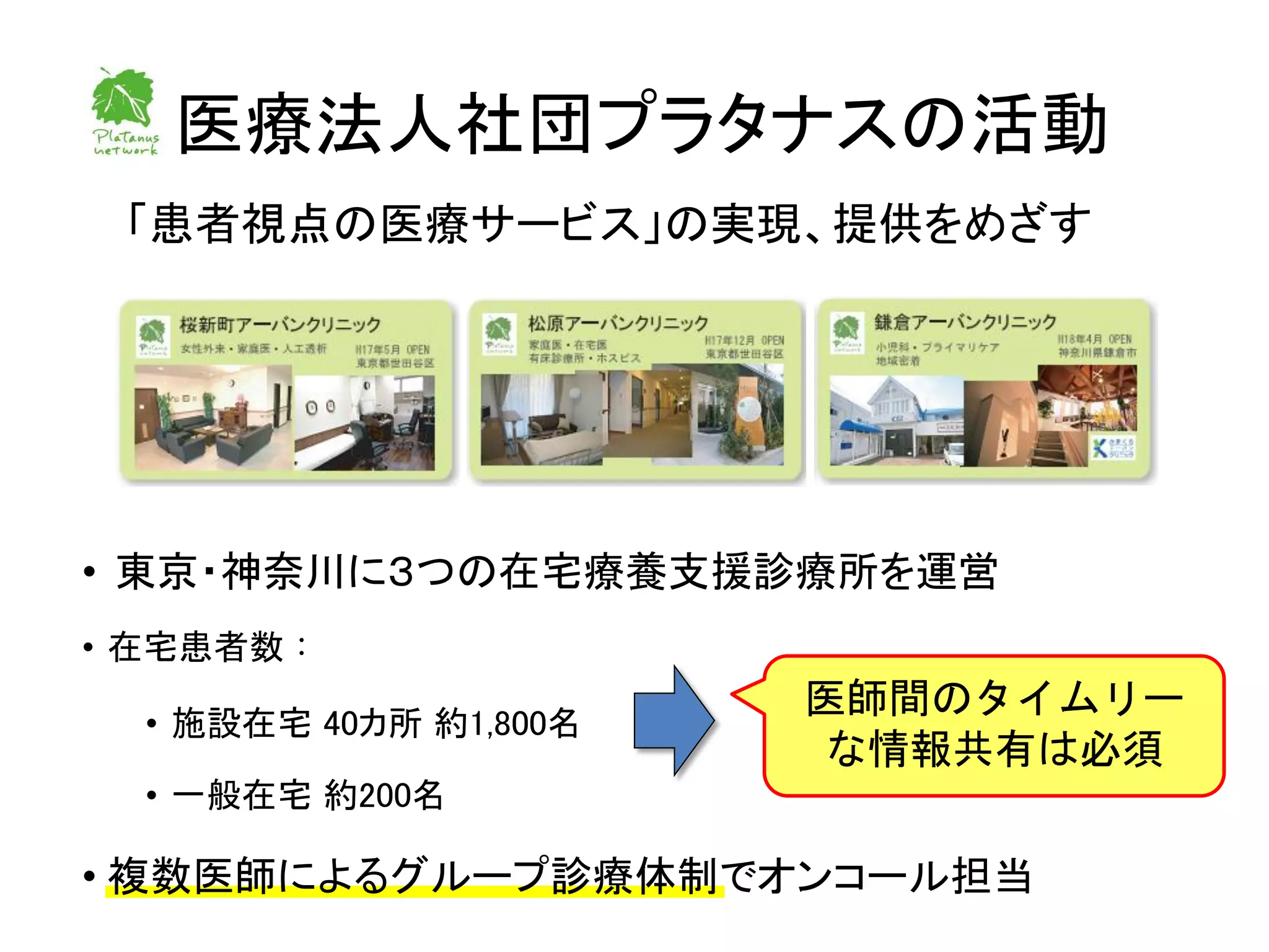 医療法人社団プラタナスの活動
 「患者視点の医療サービス」の実現、提供をめざす




• 東京・神奈川に３つの在宅療養支援診療所を運営
• 在宅患者数：
                        医師間のタイムリー
  • 施設在宅 40カ所 約1,800名
                        な情報共有は必須
  • 一般在宅 約200名

• 複数医師によるグループ診療体制でオンコール担当
 