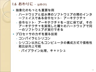 1.6  おわりに  –  (p30-31) 抽象化のもっとも重要な例 ハードウェアと低水準のソフトウェアの間のインターフェイスである命令セット・アーキテクチャ 命令セット・アーキテクチャを一定に保てば、そのアーキテクチャを実現した種々のハードウェアで同一のソフトウェアが実行できる プロセッサのカギを握る技術 コンパイラとシリコン シリコン以外にもコンピュータの構成方式で価格性能比は向上可能 パイプライン処理、キャッシュ 