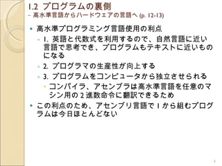 1.2  プログラムの裏側  – 高水準言語からハードウェアの言語へ (p. 12-13) 高水準プログラミング言語使用の利点 1.  英語と代数式を利用するので、自然言語に近い言語で思考でき、プログラムもテキストに近いものになる 2.  プログラマの生産性が向上する 3.  プログラムをコンピュータから独立させられる コンパイラ、アセンブラは高水準言語を任意のマシン用の 2 進数命令に翻訳できるため この利点のため、アセンブリ言語で 1 から組むプログラムは今日ほとんどない 