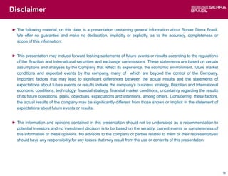 Disclaimer

► The following material, on this date, is a presentation containing general information about Sonae Sierra Brasil.
  We offer no guarantee and make no declaration, implicitly or explicitly, as to the accuracy, completeness or
  scope of this information.


► This presentation may include forward-looking statements of future events or results according to the regulations
  of the Brazilian and International securities and exchange commissions. These statements are based on certain
  assumptions and analyses by the Company that reflect its experience, the economic environment, future market
  conditions and expected events by the company, many of which are beyond the control of the Company.
  Important factors that may lead to significant differences between the actual results and the statements of
  expectations about future events or results include the company’s business strategy, Brazilian and International
  economic conditions, technology, financial strategy, financial market conditions, uncertainty regarding the results
  of its future operations, plans, objectives, expectations and intentions, among others. Considering these factors,
  the actual results of the company may be significantly different from those shown or implicit in the statement of
  expectations about future events or results.


► The information and opinions contained in this presentation should not be understood as a recommendation to
  potential investors and no investment decision is to be based on the veracity, current events or completeness of
  this information or these opinions. No advisors to the company or parties related to them or their representatives
  should have any responsibility for any losses that may result from the use or contents of this presentation.




                                                                                                                        14
 