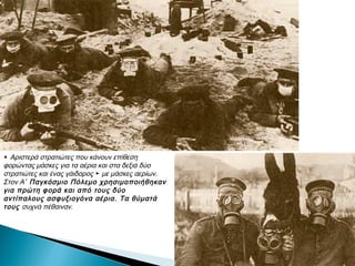 ▲ Αριστερά στρατιώτες που κάνουν επίθεση
φορώντας μάσκες για τα αέρια και στα δεξιά
δύο στρατιώτες και ένας γάιδαρος ► με
μάσκες αερίων. Στον Α΄ Παγκόσμιο Πόλεμο
χρησιμοποιήθηκαν για πρώτη φορά και από
τους δύο αντίπαλους ασφυξιογόνα αέρια. Τα
θύματά τους συχνά πέθαιναν.
 
