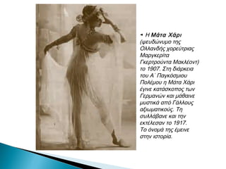 ◄ Η Μάτα Χάρι
(ψευδώνυμο της
Ολλανδής χορεύτριας
Μαργκερίτα
Γκερτρούντα
Μακλέοντ)
το 1907. Στη διάρκεια
του Α΄ Παγκόσμιου
Πολέμου η Μάτα Χάρι
έγινε κατάσκοπος των
Γερμανών και μάθαινε
μυστικά από Γάλλους
αξιωματικούς. Τη
συλλάβανε και την
εκτέλεσαν το 1917.
Το όνομά της έμεινε
στην ιστορία.
 