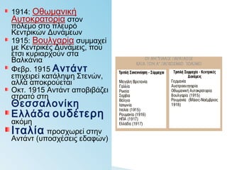 1914: Οθωμανική
Αυτοκρατορία στον
πόλεμο στο πλευρό
Κεντρικών Δυνάμεων
1915: Βουλγαρία
συμμαχεί με Κεντρικές
Δυνάμεις, που έτσι
κυριαρχούν στα
Βαλκάνια
Φεβρ. 1915 Αντάντ
επιχειρεί κατάληψη
Στενών, αλλά
αποκρούεται
Οκτ. 1915 Αντάντ
αποβιβάζει στρατό στη
Θεσσαλονίκη
Ελλάδα ουδέτερη
ακόμη
Ιταλία προσχωρεί
στην Αντάντ (υποσχέσεις
εδαφών)
 