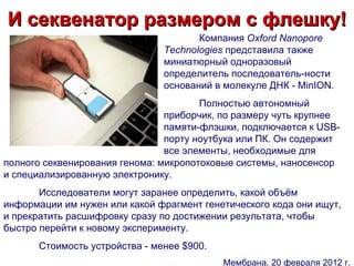 И секвенатор размером с флешку!
                                       Компания Oxford Nanopore
                                Technologies представила также
                                миниатюрный одноразовый
                                определитель последователь-ности
                                оснований в молекуле ДНК - MinION.
                                       Полностью автономный
                                приборчик, по размеру чуть крупнее
                                памяти-флэшки, подключается к USB-
                                порту ноутбука или ПК. Он содержит
                                все элементы, необходимые для
полного секвенирования генома: микропотоковые системы, наносенсор
и специализированную электронику.
       Исследователи могут заранее определить, какой объём
информации им нужен или какой фрагмент генетического кода они ищут,
и прекратить расшифровку сразу по достижении результата, чтобы
быстро перейти к новому эксперименту.
       Стоимость устройства - менее $900.
                                            Мембрана, 20 февраля 2012 г.
 