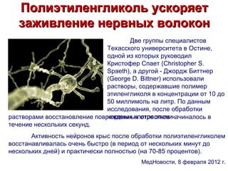 Полиэтиленгликоль ускоряет
   заживление нервных волокон
                                     Две группы специалистов
                              Техасского университета в Остине,
                              одной из которых руководил
                              Кристофер Спает (Christopher S.
                              Spaeth), а другой - Джордж Биттнер
                              (George D. Bittner) использовали
                              растворы, содержавшие полимер
                              этиленгликоля в концентрации от 10 до
                              50 миллимоль на литр. По данным
                              исследования, после обработки
                              нервных клеток этими
растворами восстановление поврежденных отростков начиналось в
течение нескольких секунд.
       Активность нейронов крыс после обработки полиэтиленгликолем
восстанавливалась очень быстро (в период от нескольких минут до
нескольких дней) и практически полностью (на 70-85 процентов).
                                         МедНовости, 8 февраля 2012 г.
 