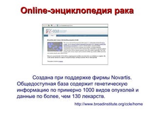 Online-энциклопедия рака




     Создана при поддержке фирмы Novartis.
Общедоступная база содержит генетическую
информацию по примерно 1000 видов опухолей и
данные по более, чем 130 лекарств.
                    http://www.broadinstitute.org/ccle/home
 