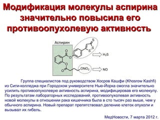 Модификация молекулы аспирина
   значительно повысила его
 противоопухолевую активность




        Группа специалистов под руководством Хосров Кашфи (Khosrow Kashfi)
из Сити-колледжа при Городском университете Нью-Йорка смогла значительно
усилить противоопухолевую активность аспирина, модифицировав его молекулу.
По результатам лабораторных исследований, противоопухолевая активность
новой молекулы в отношении рака кишечника была в сто тысяч раз выше, чем у
обычного аспирина. Новый препарат препятствовал делению клеток опухоли и
вызывал их гибель.
                                                МедНовости, 7 марта 2012 г.
 
