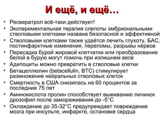 И ещё, и ещё…
• Ресвератрол всё-таки действует!
• Экспериментальная терапия слепоты эмбриональными
  стволовыми клетками названа безопасной и эффективной
• Стволовыми клетками также удаётся лечить глухоту, БАС,
  постинфарктные изменения, переломы, разрывы нервов
• Пересадка бурой жировой клетчатки или преобразование
  белой в бурую могут помочь при излишнем весе
• Адипоциты можно превратить в стволовые клетки
• Бетацеллюлин (betacellulin, BTC) стимулирует
  размножение нейральных стволовых клеток
• Смертность в США снизилась на 60 процентов за
  последние 75 лет
• Аминокислота пролин способствует выживанию личинок
  дрозофил после замораживания до -5°С
• Охлаждение до 35-32°С предупреждает повреждение
  мозга при инсульте, инфаркте, остановке сердца
 