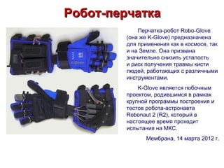 Робот-перчатка
             Перчатка-робот Robo-Glove
         (она же K-Glove) предназначена
         для применения как в космосе, так
         и на Земле. Она призвана
         значительно снизить усталость
         и риск получения травмы кисти
         людей, работающих с различными
         инструментами.
             K-Glove является побочным
         проектом, родившимся в рамках
         крупной программы построения и
         тестов робота-астронавта
         Robonaut 2 (R2), который в
         настоящее время проходит
         испытания на МКС.
                Мембрана, 14 марта 2012 г.
 