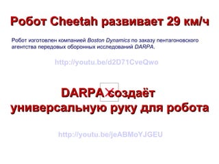 Робот Cheetah развивает 29 км/ч
Робот изготовлен компанией Boston Dynamics по заказу пентагоновского
агентства передовых оборонных исследований DARPA.

               http://youtu.be/d2D71CveQwo



       DARPA создаёт
универсальную руку для робота

                http://youtu.be/jeABMoYJGEU
 