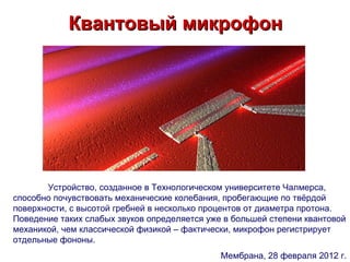 Квантовый микрофон




       Устройство, созданное в Технологическом университете Чалмерса,
способно почувствовать механические колебания, пробегающие по твёрдой
поверхности, с высотой гребней в несколько процентов от диаметра протона.
Поведение таких слабых звуков определяется уже в большей степени квантовой
механикой, чем классической физикой – фактически, микрофон регистрирует
отдельные фононы.
                                              Мембрана, 28 февраля 2012 г.
 