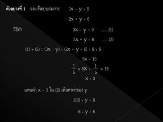ตัวอย่างที่ 1 จงแก้ระบบสมการ       3x – y = 9
                                   2x + y = 6
   วิธทา
      ี                                3x – y = 9 .......(1)
                                       2x + y = 6 .......(2)
           (1) + (2) : (3x – y) + (2x + y = 6) = 9 + 6
                                           5x = 15
                                      1 x 5x = 1 x 15
                                      5           5
                                             x=3

           แทนค่า x = 3 ใน (2) เพือหาค่าของ y
                                  ่
                                      2(3) + y = 6
                                        6+y=6
 