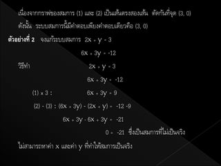 เนื่องจากกราฟของสมการ (1) และ (2) เป็ นเส้นตรงสองเส้น ตัดกันทีจด (3, 0)
                                                                       ุ่
    ดังนัน ระบบสมการนี้มคาตอบเพียงคาตอบเดียวคือ (3, 0)
          ้                   ี
ตัวอย่างที่ 2 จงแก้ระบบสมการ 2x + y = 3
                                  6x + 3y = -12
    วิธทา
        ี                             2x + y = 3
                                     6x + 3y = -12
            (1) x 3 :                6x + 3y = 9
             (2) - (3) : (6x + 3y) - (2x + y) = -12 -9
                           6x + 3y - 6x + 3y = -21
                                            0 = -21 ซึงเป็ นสมการทีไม่เป็ นจริง
                                                       ่           ่
    ไม่สามารถหาค่า x และค่า y ทีทาให้สมการเป็ นจริง
                                ่
 