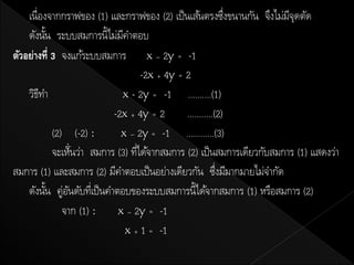 เนื่องจากกราฟของ (1) และกราฟของ (2) เป็ นเส้นตรงซึงขนานกัน จึงไม่มจดตัด
                                                                 ่        ีุ
    ดังนัน ระบบสมการนี้ไม่มคาตอบ
          ้                     ี
ตัวอย่างที่ 3 จงแก้ระบบสมการ x – 2y = -1
                                       -2x + 4y = 2
    วิธทา
        ี                       x - 2y = -1 ..........(1)
                              -2x + 4y = 2        ...........(2)
              (2) (-2) :        x – 2y = -1 ............(3)
                  ..
              จะเห็นว่า สมการ (3) ทีได้จากสมการ (2) เป็ นสมการเดียวกับสมการ (1) แสดงว่า
                                     ่
สมการ (1) และสมการ (2) มีคาตอบเป็ นอย่างเดียวกัน ซึงมีมากมายไม่จากัด
                                                              ่
    ดังนัน คู่อนดับทีเ่ ป็ นคาตอบของระบบสมการนี้ได้จากสมการ (1) หรือสมการ (2)
            ้       ั
                 จาก (1) : x – 2y = -1
                                  x + 1 = -1
 
