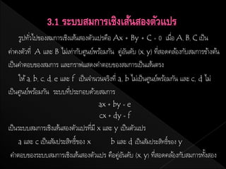 รูปทัวไปของสมการเชิงเส้นสองตัวแปรคือ Ax + By + C = 0 เมือ A, B, C เป็ น
          ่                                                           ่
ค่าคงตัวที่ A และ B ไม่เท่ากับศูนย์พร้อมกัน คู่อนดับ (x, y) ทีสอดคล้องกับสมการขา้ งต้น
                                                  ั              ่
เป็ นคาตอบของสมการ และกราฟแสดงคาตอบของสมการเป็ นเส้นตรง
     ให้ a, b, c, d, e และ f เป็ นจานวนจริงที่ a, b ไม่เป็ นศูนย์พร้อมกัน และ c, d ไม่
เป็ นศูนย์พร้อมกัน ระบบทีประกอบด้วยสมการ
                          ่
                                    ax + by = e
                                    cx + dy = f
เป็ นระบบสมการเชิงเส้นสองตัวแปรทีมี x และ y เป็ นตัวแปร
                                    ่
     a และ c เป็ นสัมประสิทธิ์ของ x     b และ d เป็ นสัมประสิทธิ์ของ y
 คาตอบของระบบสมการเชิงเส้นสองตัวแปร คือคู่อนดับ (x, y) ทีสอดคล ้องกับสมการทังสอง
                                             ั            ่                 ้
 