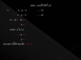 เฉลย : แบบฝึ กหัดที่ 3.2
    1.)            x+y   =  4          ........(1)
                    x–y=0               .......(2)
          (1) + (2) : 2x = 4
                       x=2
      แทนค่า x ใน (1)
               2+y=4
                 y=2
ระบบสมการนี้มคาตอบคือ.....(2, 2).....
             ี
 