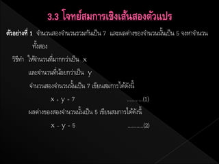 ตัวอย่างที่ 1 จานวนสองจานวนรวมกันเป็ น 7 และผลต่างของจานวนนันเป็ น 5 จงหาจานวน
                                                                 ้
             ทังสอง
               ้
   วิธทา ให้จานวนทีมากกว่าเป็ น x
      ี             ่
           และจานวนทีนอยกว่าเป็ น y
                      ่ ้
            จานวนสองจานวนนันเป็ น 7 เขียนสมการได้ดงนี้
                           ้                       ั
                    x+y=7                         ...........(1)
           ผลต่างของสองจานวนนันเป็ น 5 เขียนสมการได้ดงนี้
                                ้                       ั
                    x–y=5                         ...........(2)
 