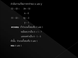 ดาเนินการแก้สมการหาค่าของ x และ y
(1) + (2) : 2x = 12
                x=6
(1) - (2) : 2y = 2
                y=1
ตรวจสอบ ถ้าจานวนทังสองคือ 6 และ 1
                    ้
           จะมีผลบวกเป็ น 6 + 1 = 7
           และผลต่างเป็ น 6 - 1 = 5
ดังนัน จานวนทังสองคือ 6 และ 1
     ้        ้
ตอบ 6 และ 1
 