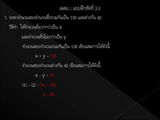 เฉลย : แบบฝึ กหัดที่ 3.3
1. จงหาจานวนสองจานวนซึงรวมกันเป็ น 136 และต่างกัน 42
                           ่
   วิธทา ให้จานวนทีมากกว่าเป็ น x
      ี              ่
          และจานวนทีนอยกว่าเป็ น y
                       ่ ้
          จานวนสองจานวนรวมกันเป็ น 136 เขียนสมการได้ดงนี้ั
                  x + y = 136
          จานวนสองจานวนต่างกัน 42 เขียนสมการได้ดงนี้  ั
                  x – y = 42
          (1) + (2) : 2x = 178
                        x = 89
 