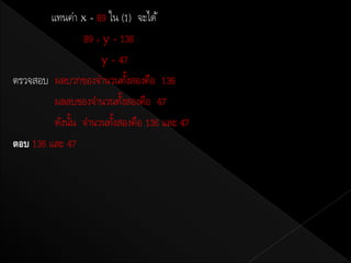 แทนค่า x = 89 ใน (1) จะได้
                89 + y = 136
                     y = 47
ตรวจสอบ ผลบวกของจานวนทังสองคือ 136
                            ้
         ผลลบของจานวนทังสองคือ 47
                          ้
         ดังนัน จานวนทังสองคือ 136 และ 47
              ้         ้
ตอบ 136 และ 47
 