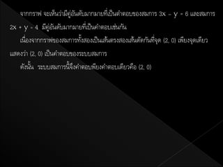 จากกราฟ จะเห็นว่ามีคู่อนดับมากมายทีเ่ ป็ นตาตอบของสมการ 3x – y = 6 และสมการ
                            ั
2x + y = 4 มีคู่อนดับมากมายทีเ่ ป็ นคาตอบเช่นกัน
                    ั
   เนื่องจากกราฟของสมการทังสองเป็ นเส้นตรงสองเส้นตัดกันทีจด (2, 0) เพียงจุดเดียว
                              ้                          ุ่
แสดงว่า (2, 0) เป็ นคาตอบของระบบสมการ
   ดังนัน ระบบสมการนี้จงคาตอบพียงคาตอบเดียวคือ (2, 0)
         ้                ึ
 