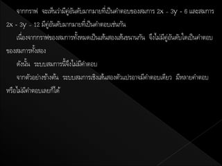 จากกราฟ จะเห็นว่ามีคู่อนดับมากมายทีเ่ ป็ นคาตอบของสมการ 2x – 3y = 6 และสมการ
                           ั
2x = 3y – 12 มีคู่อนดับมากมายทีเ่ ป็ นคาตอบเช่นกัน
                   ั
    เนื่องจากกราฟของสมการทังหมดเป็ นเส้นสองเส้นขนานกัน จึงไม่มคู่อนดับใดเป็ นคาตอบ
                             ้                                ี ั
ของสมการทังสอง
             ้
    ดังนัน ระบบสมการนี้จงไม่มคาตอบ
           ้              ึ ี
    จากตัวอย่างข้างต้น ระบบสมการเชิงเส้นสองตัวแปรอาจมีคาตอบเดียว มีหลายคาตอบ
หรือไม่มคาตอบเลยก็ได้
         ี
 