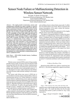 ACEEE Int. J. on Communications, Vol. 03, No. 01, March 2012



   Sensor Node Failure or Malfunctioning Detection in
               Wireless Sensor Network
                                              Ravindra N Duche1,N.P.Sarwade2
                                  1
                                    Department of Electrical Engineering, VJTI, Mumbai, India
                                                Email:rnduche@rediffmail.com
                                  2
                                    Department of Electrical Engineering, VJTI, Mumbai, India
                                                Email: nishasarvade@vjti.org.in

Abstract— The rapid growth in electronics, sensors and                 and confidence factor to detect faulty sensor node. It suffers
communication technology has made it possible to construct             due non perfect planar wave fronts. Ref [5,7] measures the
the WSN consists of large number of portable sensors. Because          energy consumption of the node to detect the location.
of this measurement accuracy of various parameters in the
                                                                       Networked predictive control
field has been increased. It has increased the quality of WSN.
But due to the use of large numbers of portable sensor nodes
                                                                           Over the Internet using RTD explained in [14] is highly
in WSN, probability of sensor node failure gets increased. It          efficient, hence used in this proposed method.
has affected the reliability and efficiency of WSN. To maintain            The objective of proposed method is to detect the sensor
the high quality of WSN, detection of failed or malfunctioning         node failure or malfunctioning with the help of confidence
sensor node is essential. The failure of sensor node is either         factors. Confidence factor of round trip path in network is
because of communication device failure or battery,                    estimated by using the round trip delay (RTD) time [2,3].The
environment and sensor device related problems. To check               proposed method will detect the failure in sensor node for
the failed sensor node manually in such environment is                 symmetrical network conditions. In this way it helps to detect
troublesome. This paper presents a new method to detect the
                                                                       failed or malfunctioning sensor, which can be used to get
sensor node failure or malfunctioning in such environment.
The proposed method uses the round trip delay (RTD) time to
                                                                       correct data in WSN or the exact sensor node can be repaired
estimate the confidence factor of RTD path. Based on the               or working status (health) of the WSN can be checked [1,3].
confidence factor the failed or malfunctioning sensor node is          The time required for detection is in the range of sec; hence
detected. Hardware based simulation result indicates the easy          data loss can be avoided.
and optimized way of detecting failed or malfunctioning sensor             The remaining paper is organized into five sections. In
node in symmetrical WSN.                                               Section II, round trip delay time concept is described. In
                                                                       Section III, proposed method and its realization is explained
Index Terms — WSN, RTD, Portable Sensors, Confidence                   in detail. In Section IV, experimental work and related
factor, Look-up table.                                                 simulation results are presented. Result analysis is performed
                                                                       in section V. Conclusion and future work is stated in section
                       I. INTRODUCTION                                 VI.
    Wireless sensor network (WSN) consist of large number
portable sensors (small, low-power and cost) placed in field                            II. ROUND TRIP DELAY T IME
measuring field with the help of wireless communication                   Round-trip delay (RTD) also called as round-trip time
module. The advances in microelectronics and sensor tech-              (RTT) [2, 3, 14] is the time required for a signal to travel from
nology made it possible to have such portable sensors [1, 3,
5]. The purpose is to sense, collect and process the informa-
tion from all sensor nodes and then sending it to for analyz-
ing [1-3].
    The sensor node failure may occur in WSN due to
uncontrolled environment, battery related problem, failure in
communication device [1,2]. Failure detection is essential
because failed or malfunctioning sensor node may produce
incorrect analysis or detection of parameter [2,4]. Failed sensor
node may decrease the quality of service (QOS) of the entire
WSN [1]. Manually checking of such failed sensor node in
WSN is troublesome. To achieve the good quality of WSN                    Figure 1. WSN with four slave sensor nodes and master node
through accuracy, reliability and efficiency, detection of
                                                                       a specific source node through a path consisting other nodes
sensor node failure or malfunctioning is essential [1-3].
                                                                       and back again. The round trip delay time for the path
    Ref. [1] detects the faulty node by using neighbor-data
                                                                       consisting three sensors i,j and k as shown in Fig.1, is[2]
analysis method. In which node trust’s degree is calculated.
                                                                       expressed as
But the algorithm proposed is weak and not accurate. Ref. [2]
uses time delay based direction of arrival (DOA) estimation                                                                            (1)
© 2012 ACEEE                                                      57
DOI: 01.IJCOM.3.1.3_1
 