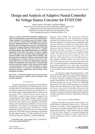 ACEEE Int. J. on Control System and Instrumentation, Vol. 02, No. 01, Feb 2011



   Design and Analysis of Adaptive Neural Controller
     for Voltage Source Converter for STATCOM
                                        Aman Ganesh1, G.K.Singh2, and Ratna Dahiya3
                         1
                             Department of Electrical and Electronics Engineering, GRIMT Radaur, India
                                     2
                                       Department of Electrical Engineering, IIT Roorkee, India
                                  3
                                    Department of Electrical Engineering, NIT Kurukshetra, India
                                       Email: gksngfee@iitr.ernet.in, ratnadahiya@yahoo.co.in

Abstract—Usually a STATCOM is installed to support power                  function based PWM and correcting optimized
system networks that have a poor power factor and often poor              PWMswitching patterns were implemented to obtain
voltage regulation. It is based on a power electronics voltage-           waveform with minimum harmonic content from VSC. The
source converter. Various PWM techniques make selective                   effect and analysis of switching pattern, modulation index
harmonic elimination possible, which effectively control the
                                                                          variation and load variations on voltage and current
harmonic content of voltage source converters. The distribution
systems have to supply unbalanced nonlinear loads transferring
                                                                          harmonics were carried out [13-16] to cancel low order
oscillations to the DC-side of the converter in a realistic               harmonics. But the harmonic output at PCC was not
operating condition. Thus, additional harmonics are modulated             discussed. Therefore, a strategy was proposed [17] for
through the STATCOM at the point of common coupling                       voltage balancing of distinct dc buses in cascaded H- bridge
(PCC). This requires more attention when switching angles are             rectifier. The method was used to ensure that the dc bus
calculated offline using the optimal PWM technique. This                  capacitor voltage converges to the reference value, even
paper, therefore, presents the artificial neural network model            when the loads attached to them extracts different power.
for defining the switching criterion of the VSC for the                   Both stepped and PWM methods were used to reduce the
STATCOM in order to reduce the total harmonic distortion
                                                                          current and voltage harmonics. In all such methods discussed
(THD) of the injected line current at the PCC. The model takes
into the account the dc capacitor effect, effects of other possible
                                                                          above, it is observed that the conventional methods can give
varying parameters such as voltage unbalance as well as                   good control capability over a wide range of operating
network harmonics. A reference is developed for offline                   conditions. But they need a mathematical model of the system
prediction and then implemented with the help of back                     to be controlled, which in most cases cannot be obtained
propagation technique.                                                    easily.
                                                                                    In the above context, this paper presents a VSC
Index Terms— STATCOM, voltage source converter, selective                 based STATCOM using ANN in which voltage regulation is
harmonic elimination, adaptive neural controller, total                   achieved, and the input voltage harmonics are minimized
harmonic distortion.                                                      by selective harmonic elimination technique (SHEM) to
                                                                          comply with IEEE Std. 519-1992 [18]. A brief introduction
                        I. INTRODUCTION                                   has been provided for the role of VSC for STATCOM
      The Static Synchronous Compensator (STATCOM) has                    applications and various PWM techniques to minimize
the capability of generating and /or absorbing reactive power             voltage and current harmonics of VSC. Section II contains
at a faster rate [1]. It can control the line voltage at the point        the inside view of the STATCOM followed by the
of common connection to the electric power network [2, 3].                introduction of SHEM. In section III the design of neuro
The 3-phase output voltage produced by the voltage source                 controller is explained. Finally, the validation and comparison
converter (VSC), which forms the power stage of                           of results is described in section IV, followed by conclusion
STATCOM, is nearly in phase with, and coupled to the                      in section V.
corresponding AC grid voltage through a relatively small
reactance [4-6]. In case of VSC, a capacitor bank is placed                           II.CONVENTIONAL STATCOM MODEL
into the DC link, which has the capabilities of harmonic                     The basic decoupled conventional control scheme of a
filtering and load balancing in addition to reactive power                STATCOM to be considered is shown in Fig. 1. The two PI
compensation. This leads to the generation of harmonic                    controllers, PIv and PIDC, are for regulating the line voltage
components superimposed on fundamental voltage                            at the point of common coupling (PCC) and the dc link
component at the AC side of VSC due to the turning on and                 voltage inside the device. The deviations in the line voltage
turning off, of the IGBT switches at frequencies much higher              ÄV and the dc link voltage ÄVdc are passed through these
than the supply frequency [7]. Many methods [8-12] such                   two decoupled PI controllers in order to determine the
as selective harmonic elimination, variable modulating                    inverter modulation index m a and the phase shift á,
                                                                          respectively.




© 2011 ACEEE                                                          1
DOI: 01.IJCSI.02.01.31
 