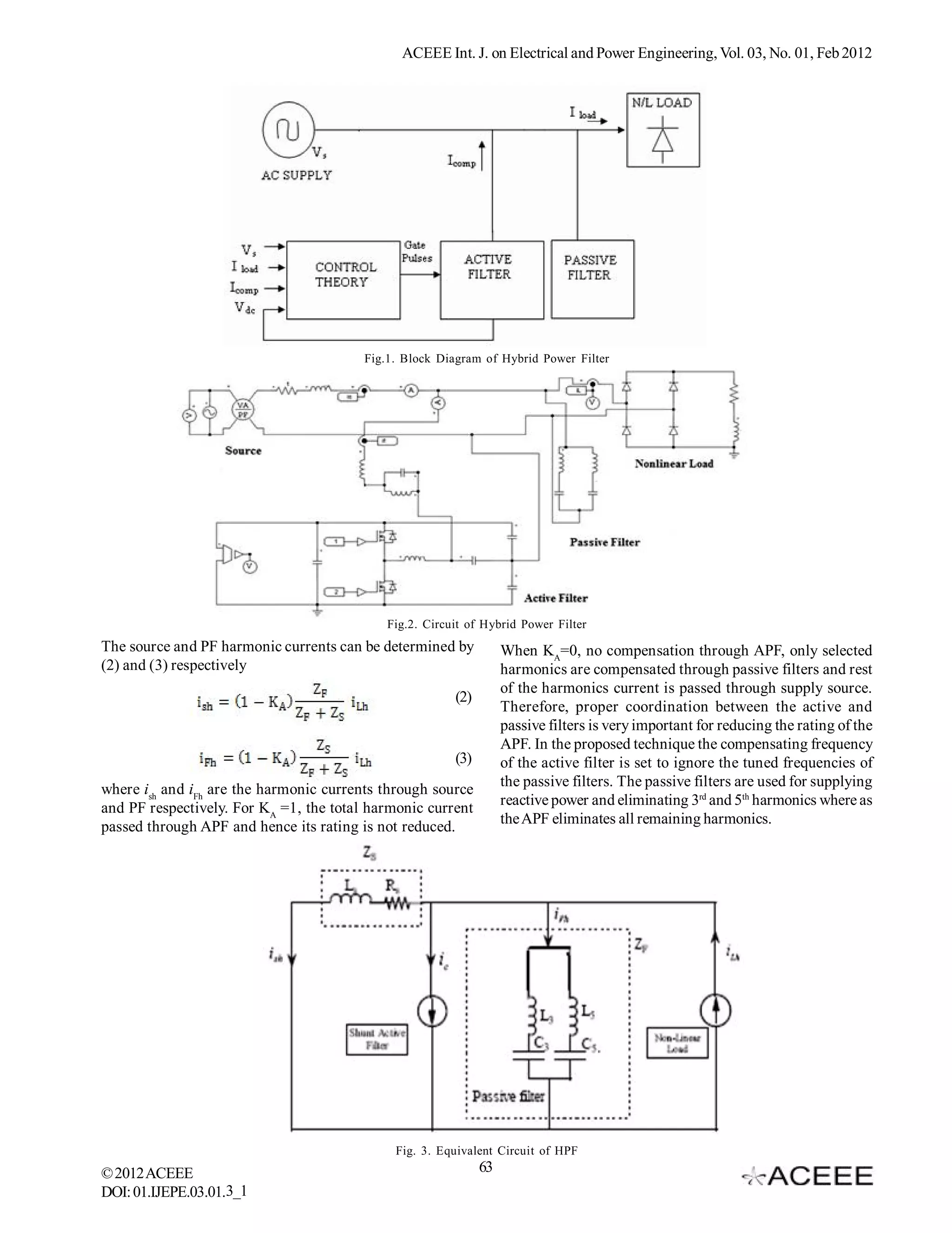 ACEEE Int. J. on Electrical and Power Engineering, Vol. 03, No. 01, Feb 2012




                                         Fig.1. Block Diagram of Hybrid Power Filter




                                             Fig.2. Circuit of Hybrid Power Filter
The source and PF harmonic currents can be determined by            When KA=0, no compensation through APF, only selected
(2) and (3) respectively                                            harmonics are compensated through passive filters and rest
                                                                    of the harmonics current is passed through supply source.
                                                         (2)
                                                                    Therefore, proper coordination between the active and
                                                                    passive filters is very important for reducing the rating of the
                                                                    APF. In the proposed technique the compensating frequency
                                                         (3)        of the active filter is set to ignore the tuned frequencies of
                                                                    the passive filters. The passive filters are used for supplying
where ish and iFh are the harmonic currents through source
and PF respectively. For KA =1, the total harmonic current          reactive power and eliminating 3rd and 5th harmonics where as
passed through APF and hence its rating is not reduced.             the APF eliminates all remaining harmonics.




                                              Fig. 3. Equivalent Circuit of HPF
© 2012 ACEEE                                                   63
DOI: 01.IJEPE.03.01.3_1
 
