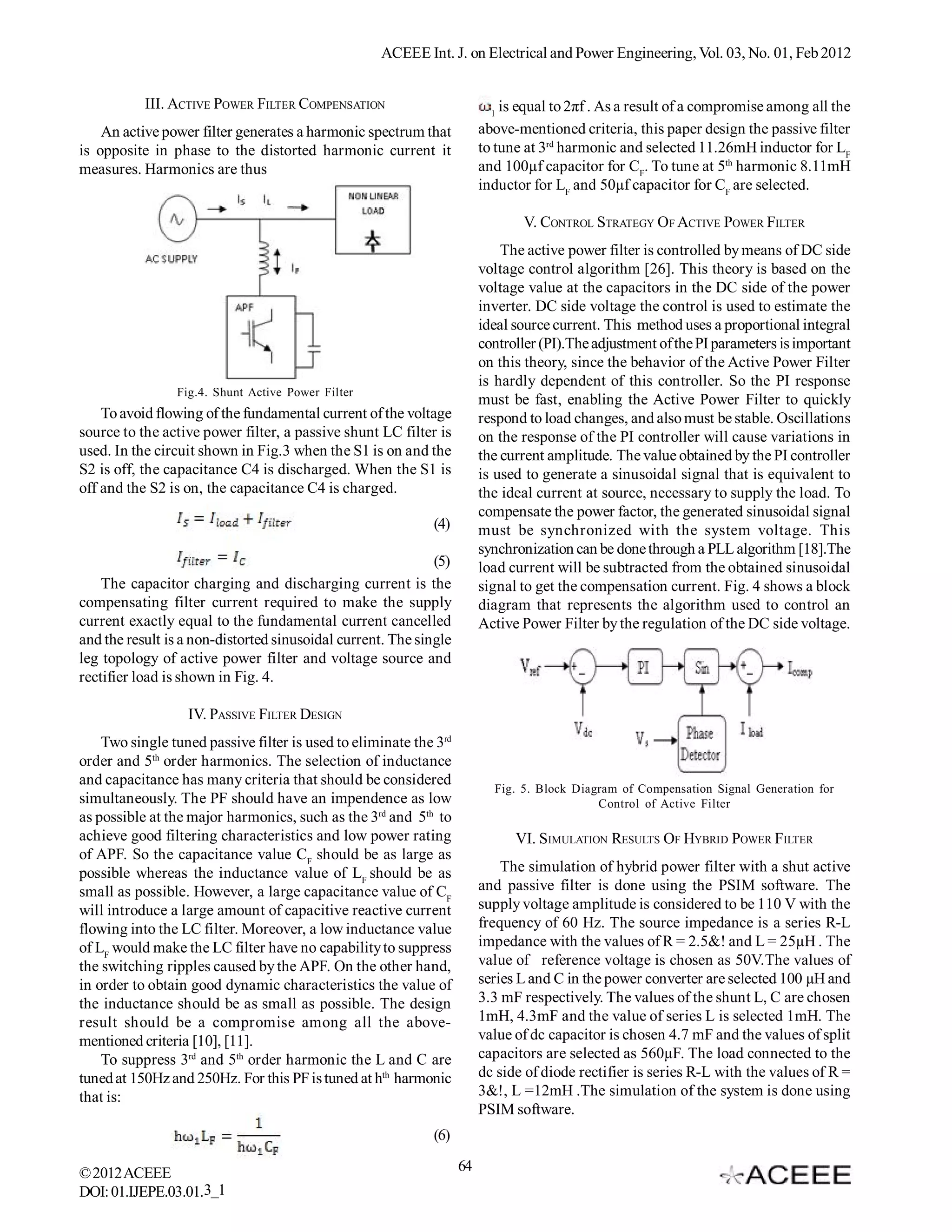 ACEEE Int. J. on Electrical and Power Engineering, Vol. 03, No. 01, Feb 2012


           III. ACTIVE POWER FILTER COMPENSATION                          1
                                                                            is equal to 2πf . As a result of a compromise among all the
    An active power filter generates a harmonic spectrum that           above-mentioned criteria, this paper design the passive filter
is opposite in phase to the distorted harmonic current it               to tune at 3rd harmonic and selected 11.26mH inductor for LF
measures. Harmonics are thus                                            and 100µf capacitor for CF. To tune at 5th harmonic 8.11mH
                                                                        inductor for LF and 50µf capacitor for CF are selected.

                                                                               V. CONTROL STRATEGY OF ACTIVE POWER FILTER
                                                                            The active power filter is controlled by means of DC side
                                                                        voltage control algorithm [26]. This theory is based on the
                                                                        voltage value at the capacitors in the DC side of the power
                                                                        inverter. DC side voltage the control is used to estimate the
                                                                        ideal source current. This method uses a proportional integral
                                                                        controller (PI).The adjustment of the PI parameters is important
                                                                        on this theory, since the behavior of the Active Power Filter
                                                                        is hardly dependent of this controller. So the PI response
                Fig.4. Shunt Active Power Filter
                                                                        must be fast, enabling the Active Power Filter to quickly
    To avoid flowing of the fundamental current of the voltage          respond to load changes, and also must be stable. Oscillations
source to the active power filter, a passive shunt LC filter is         on the response of the PI controller will cause variations in
used. In the circuit shown in Fig.3 when the S1 is on and the           the current amplitude. The value obtained by the PI controller
S2 is off, the capacitance C4 is discharged. When the S1 is             is used to generate a sinusoidal signal that is equivalent to
off and the S2 is on, the capacitance C4 is charged.                    the ideal current at source, necessary to supply the load. To
                                                                        compensate the power factor, the generated sinusoidal signal
                                                            (4)         must be synchronized with the system voltage. This
                                                                        synchronization can be done through a PLL algorithm [18].The
                                                             (5)        load current will be subtracted from the obtained sinusoidal
    The capacitor charging and discharging current is the               signal to get the compensation current. Fig. 4 shows a block
compensating filter current required to make the supply                 diagram that represents the algorithm used to control an
current exactly equal to the fundamental current cancelled              Active Power Filter by the regulation of the DC side voltage.
and the result is a non-distorted sinusoidal current. The single
leg topology of active power filter and voltage source and
rectifier load is shown in Fig. 4.

                  IV. PASSIVE FILTER DESIGN
    Two single tuned passive filter is used to eliminate the 3rd
order and 5th order harmonics. The selection of inductance
and capacitance has many criteria that should be considered
                                                                          Fig. 5. Block Diagram of Compensation Signal Generation for
simultaneously. The PF should have an impendence as low                                     Control of Active Filter
as possible at the major harmonics, such as the 3rd and 5th to
achieve good filtering characteristics and low power rating                   VI. SIMULATION RESULTS OF HYBRID POWER FILTER
of APF. So the capacitance value CF should be as large as
possible whereas the inductance value of LF should be as                    The simulation of hybrid power filter with a shut active
small as possible. However, a large capacitance value of CF             and passive filter is done using the PSIM software. The
will introduce a large amount of capacitive reactive current            supply voltage amplitude is considered to be 110 V with the
flowing into the LC filter. Moreover, a low inductance value            frequency of 60 Hz. The source impedance is a series R-L
of LF would make the LC filter have no capability to suppress           impedance with the values of R = 2.5&! and L = 25µH . The
the switching ripples caused by the APF. On the other hand,             value of reference voltage is chosen as 50V.The values of
in order to obtain good dynamic characteristics the value of            series L and C in the power converter are selected 100 µH and
the inductance should be as small as possible. The design               3.3 mF respectively. The values of the shunt L, C are chosen
result should be a compromise among all the above-                      1mH, 4.3mF and the value of series L is selected 1mH. The
mentioned criteria [10], [11].                                          value of dc capacitor is chosen 4.7 mF and the values of split
    To suppress 3rd and 5th order harmonic the L and C are              capacitors are selected as 560µF. The load connected to the
tuned at 150Hz and 250Hz. For this PF is tuned at hth harmonic          dc side of diode rectifier is series R-L with the values of R =
that is:                                                                3&!, L =12mH .The simulation of the system is done using
                                                                        PSIM software.
                                                            (6)

© 2012 ACEEE                                                       64
DOI: 01.IJEPE.03.01.3_1
 